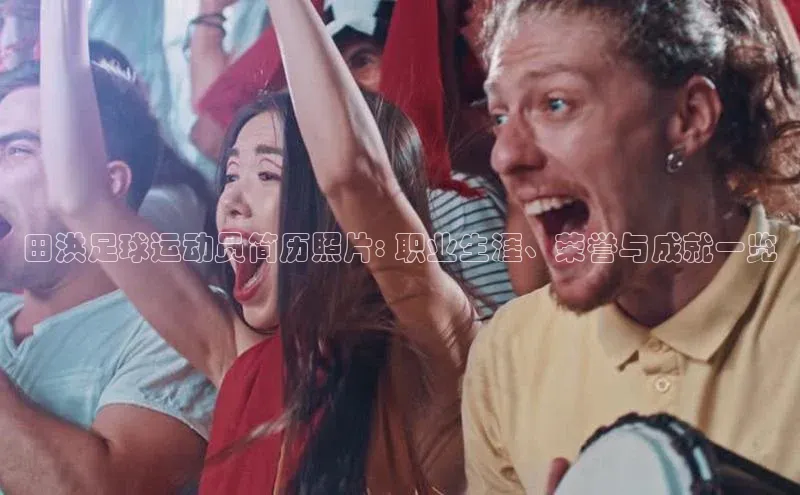 摩登7百度手机卫士田洪足球运动员简历照片: 职业生涯、荣誉与成就一览