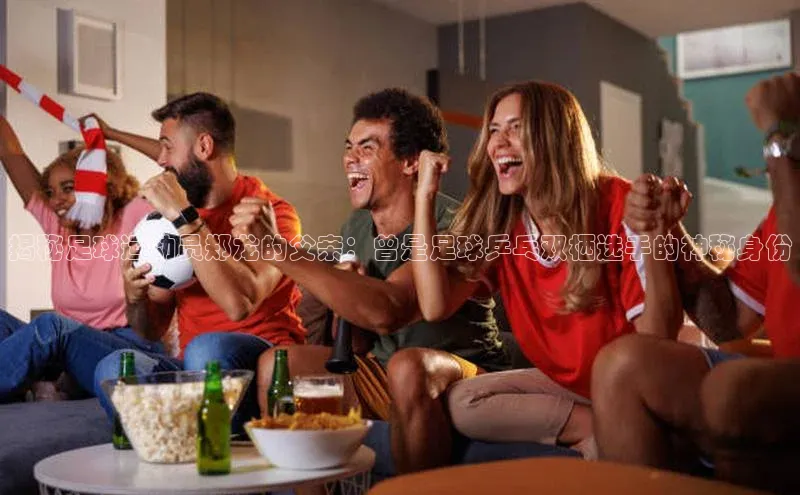 摩登7娱乐平台汉得信息揭秘足球运动员郑龙的父亲：曾是足球乒乓双栖选手的神秘身份