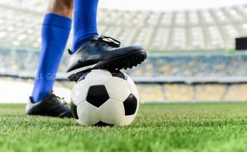摩登7平台下载携程<足球运动员：他们究竟是不是真正的明星？揭秘足球运动员的光环背后真实的生活>