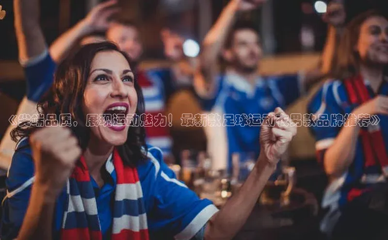 摩登7app下载百度健康《尖端品质，展现运动魅力！最新款足球运动衣男款品牌推荐》