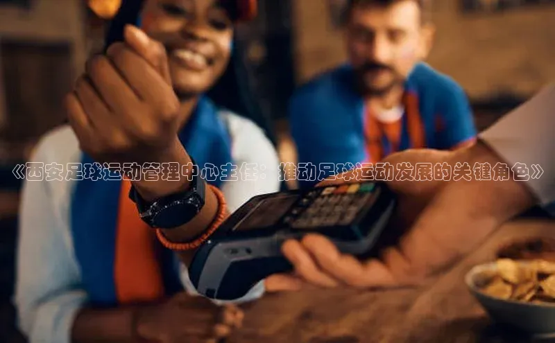 摩登7lite登录入口巴美列捷福《西安足球运动管理中心主任：推动足球运动发展的关键角色》