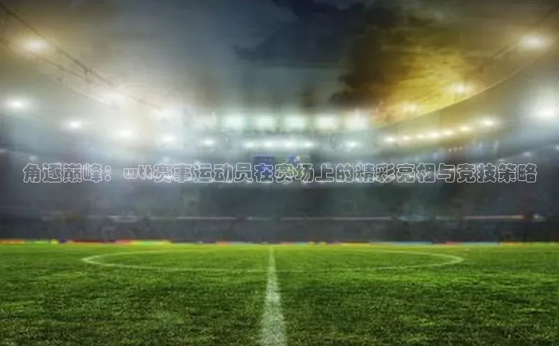 角逐巅峰：wtt赛事运动员在赛场上的精彩亮相与竞技策略